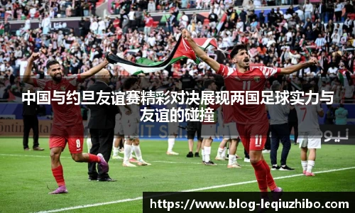 中国与约旦友谊赛精彩对决展现两国足球实力与友谊的碰撞